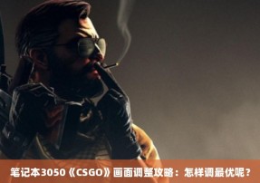 笔记本3050《CSGO》画面调整攻略：怎样调最优呢？