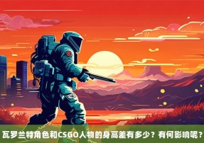 瓦罗兰特角色和CSGO人物的身高差有多少？有何影响呢？