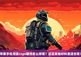 苹果手机壳选csgo硬壳怎么样呢？还是其他材料更适合呢？