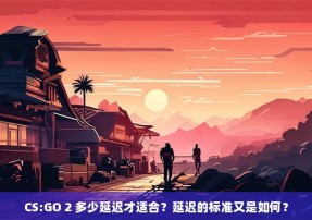 CS:GO 2 多少延迟才适合？延迟的标准又是如何？