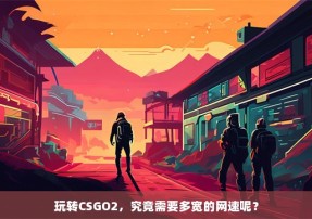 玩转CSGO2，究竟需要多宽的网速呢？