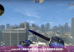 csgo2沙二地图练习在哪 (csgo2沙漠地图区域名称)