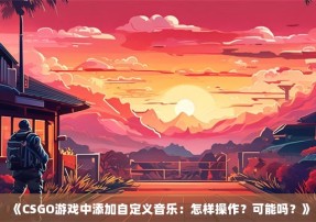 《CSGO游戏中添加自定义音乐：怎样操作？可能吗？》