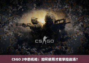 CSGO 2中的机枪：如何使用才能掌控战场？