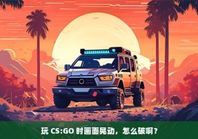 玩 CS:GO 时画面晃动，怎么破啊？