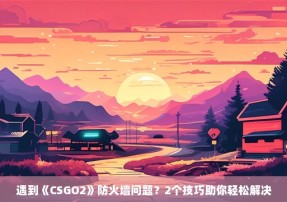 遇到《CSGO2》防火墙问题？2个技巧助你轻松解决