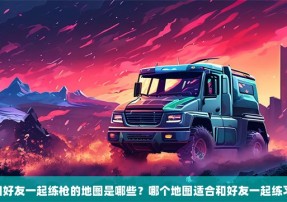 csgo和好友一起练枪的地图是哪些？哪个地图适合和好友一起练习枪法？