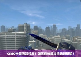 CSGO卡顿问题频发？如何有效解决流畅畅玩呢？