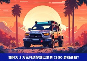 如何为 2 万元打造梦寐以求的 CSGO 游戏装备？