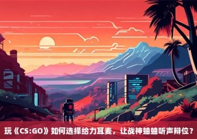 玩《CS:GO》如何选择给力耳麦，让战神蛐蛐听声辩位？