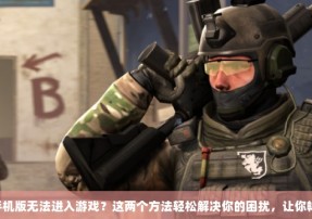 CSGO手机版无法进入游戏？这两个方法轻松解决你的困扰，让你畅玩无阻！