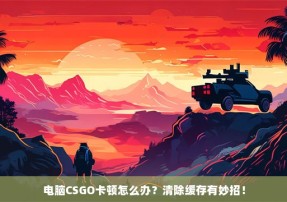 电脑CSGO卡顿怎么办？清除缓存有妙招！