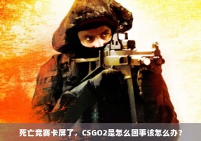 死亡竞赛卡屏了，CSGO2是怎么回事该怎么办？