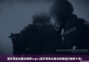 蓝牙耳机头戴式推荐csgo (蓝牙耳机头戴式品牌排行榜前十名)