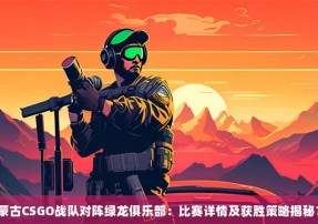 蒙古CSGO战队对阵绿龙俱乐部：比赛详情及获胜策略揭秘？