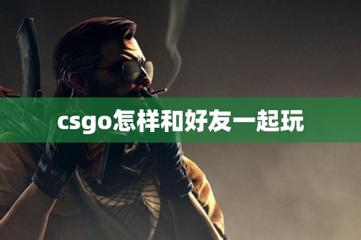 csgo怎样和好友一起玩