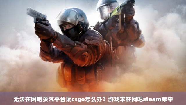 无法在网吧蒸汽平台玩csgo怎么办？游戏未在网吧steam库中