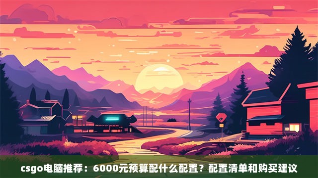 csgo电脑推荐：6000元预算配什么配置？配置清单和购买建议