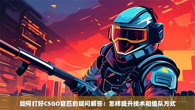 如何打好CSGO官匹的疑问解答：怎样提升技术和组队方式