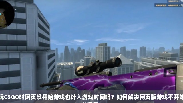 玩CSGO时网页没开始游戏也计入游戏时间吗？如何解决网页版游戏不开始的问题？