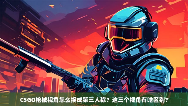 CSGO枪械视角怎么换成第三人称？这三个视角有啥区别？