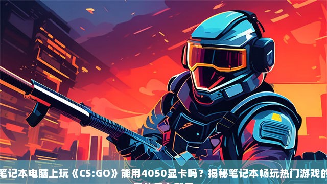 笔记本电脑上玩《CS:GO》能用4050显卡吗？揭秘笔记本畅玩热门游戏的最佳显卡型号