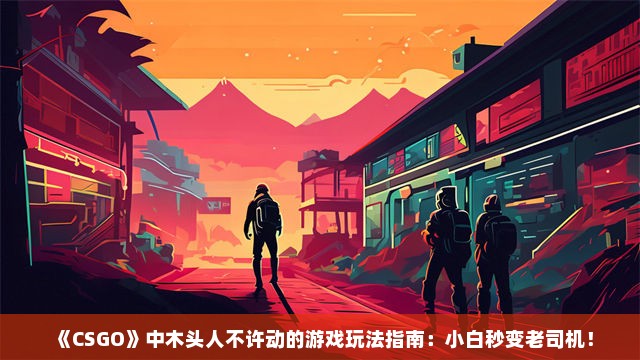 《CSGO》中木头人不许动的游戏玩法指南：小白秒变老司机！