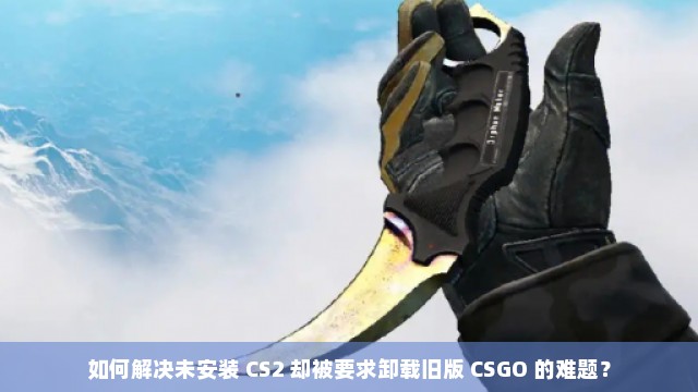 如何解决未安装 CS2 却被要求卸载旧版 CSGO 的难题？