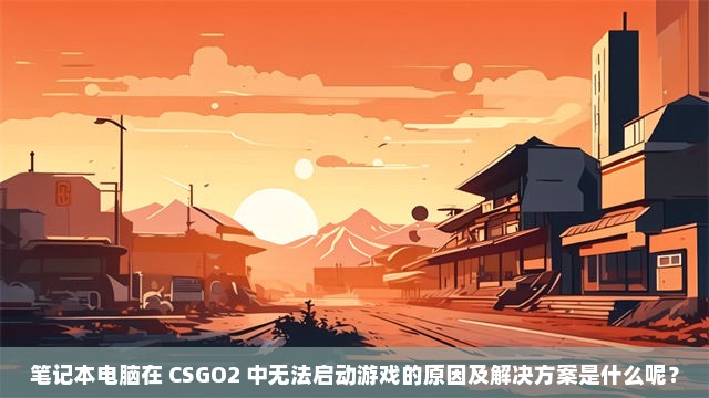 笔记本电脑在 CSGO2 中无法启动游戏的原因及解决方案是什么呢？