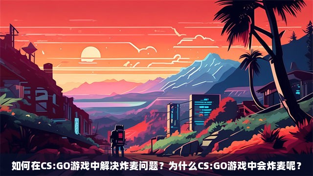 如何在CS:GO游戏中解决炸麦问题？为什么CS:GO游戏中会炸麦呢？