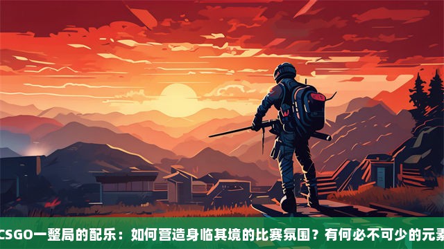 CSGO一整局的配乐：如何营造身临其境的比赛氛围？有何必不可少的元素？